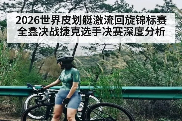 2026世界皮划艇激流回旋锦标赛全鑫决战捷克选手决赛深度分析