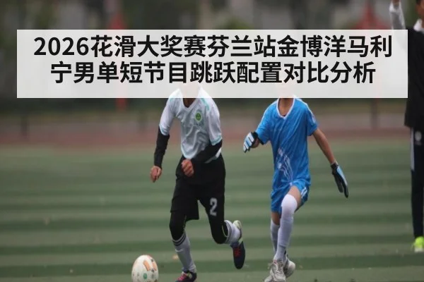 2026花滑大奖赛芬兰站金博洋马利宁男单短节目跳跃配置对比分析